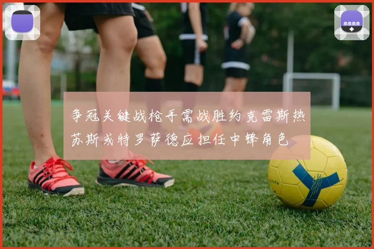 争冠关键战枪手需战胜约克雷斯热苏斯或特罗萨德应担任中锋角色