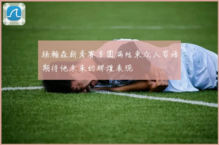 杨瀚森新秀赛季圆满结束众人寄语期待他未来的辉煌表现