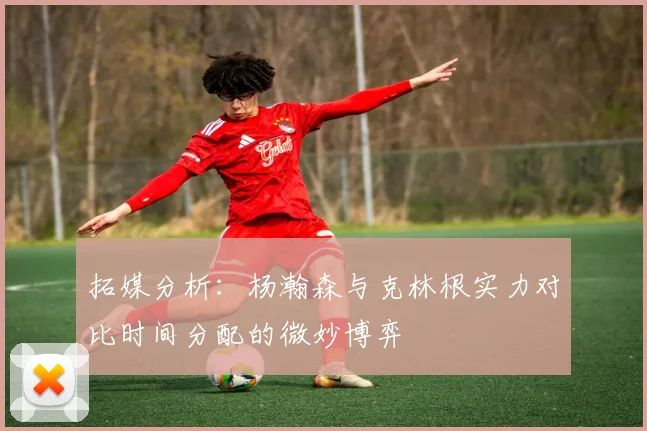 拓媒分析：杨瀚森与克林根实力对比时间分配的微妙博弈